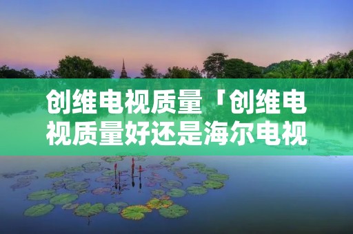 创维电视质量「创维电视质量好还是海尔电视质量好」