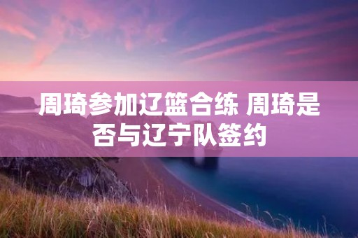 周琦参加辽篮合练 周琦是否与辽宁队签约