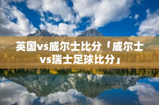 英国vs威尔士比分「威尔士vs瑞士足球比分」