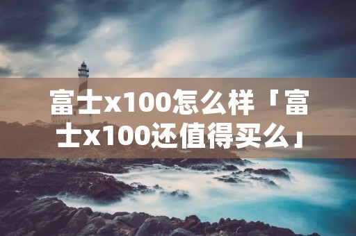 富士x100怎么样「富士x100还值得买么」