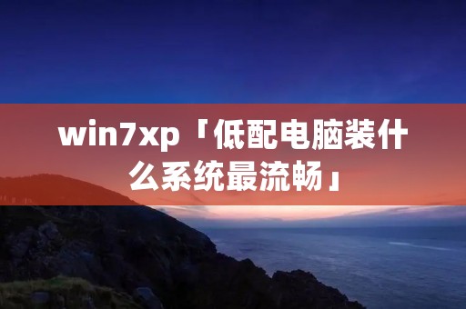 win7xp「低配电脑装什么系统最流畅」