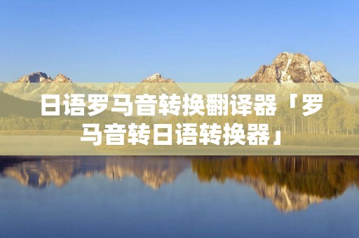 日语罗马音转换翻译器「罗马音转日语转换器」