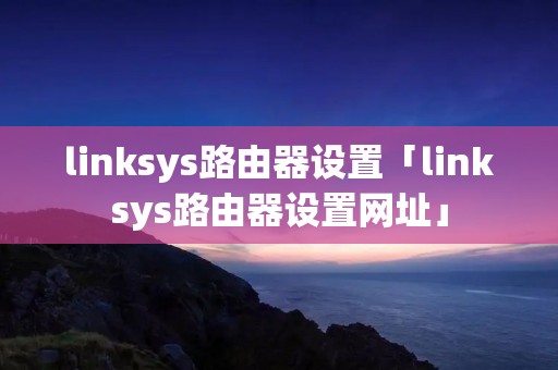 linksys路由器设置「linksys路由器设置网址」 linksys路由器设置「linksys路由器设置网址」