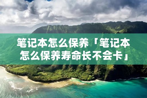 笔记本怎么保养「笔记本怎么保养寿命长不会卡」