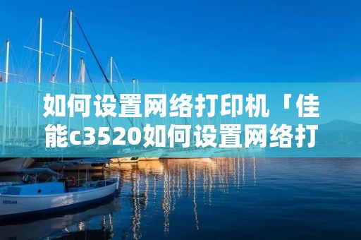 如何设置网络打印机「佳能c3520如何设置网络打印机」