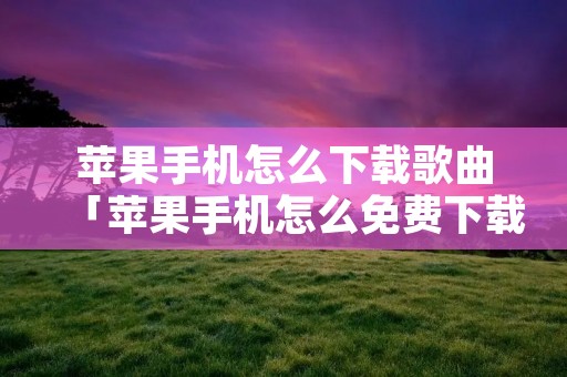 苹果手机怎么下载歌曲「苹果手机怎么免费下载歌曲」