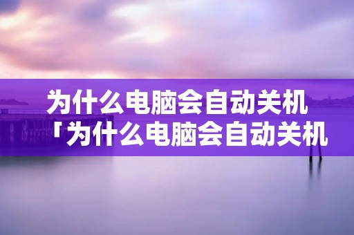 为什么电脑会自动关机「为什么电脑会自动关机显卡不亮」