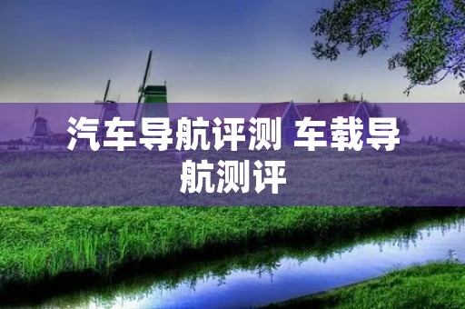 汽车导航评测 车载导航测评 汽车导航评测 车载导航测评