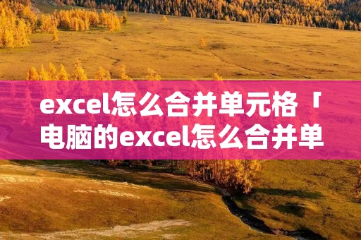 excel怎么合并单元格「电脑的excel怎么合并单元格」 excel怎么合并单元格「电脑的excel怎么合并单元格」