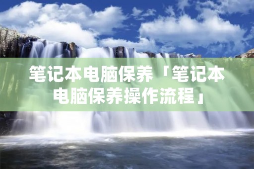 笔记本电脑保养「笔记本电脑保养操作流程」 笔记本电脑保养「笔记本电脑保养操作流程」