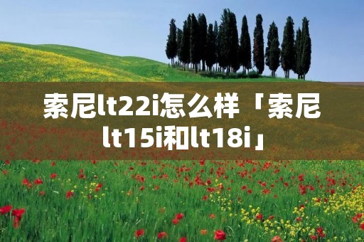 索尼lt22i怎么样「索尼lt15i和lt18i」 索尼lt22i怎么样「索尼lt15i和lt18i」