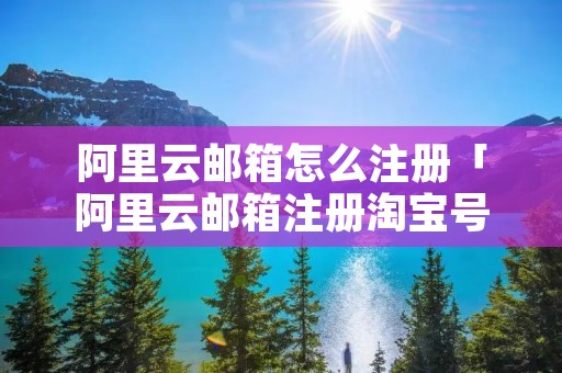 阿里云邮箱怎么注册「阿里云邮箱注册淘宝号会不会有事」