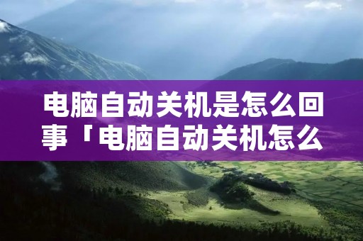 电脑自动关机是怎么回事「电脑自动关机怎么回事怎么解决」