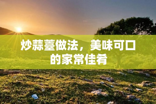 炒蒜薹做法，美味可口的家常佳肴
