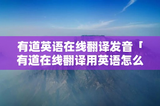 有道英语在线翻译发音「有道在线翻译用英语怎么说」