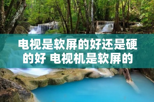 电视是软屏的好还是硬的好 电视机是软屏的好还是硬屏的好
