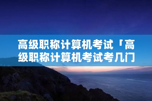 高级职称计算机考试「高级职称计算机考试考几门」
