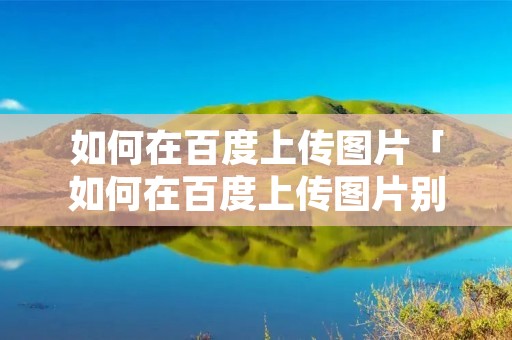 如何在百度上传图片「如何在百度上传图片别人可以搜索到」 如何在百度上传图片「如何在百度上传图片别人可以搜索到」