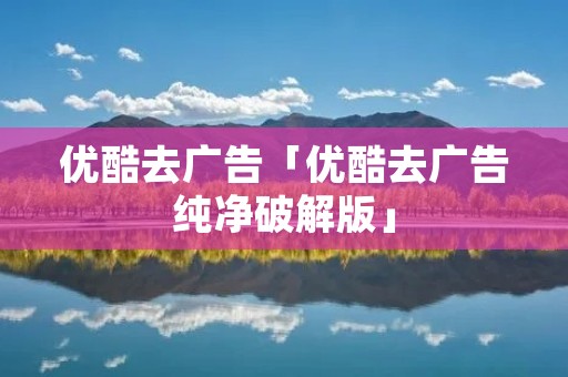 优酷去广告「优酷去广告纯净破解版」