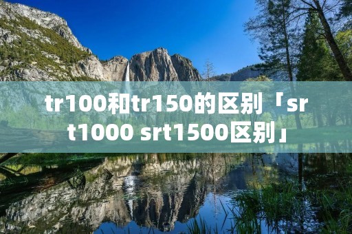 tr100和tr150的区别「srt1000 srt1500区别」 tr100和tr150的区别「srt1000 srt1500区别」