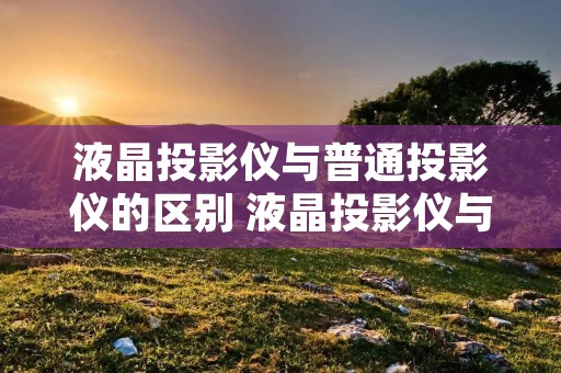 液晶投影仪与普通投影仪的区别 液晶投影仪与普通投影仪的区别在哪里 液晶投影仪与普通投影仪的区别 液晶投影仪与普通投影仪的区别在哪里