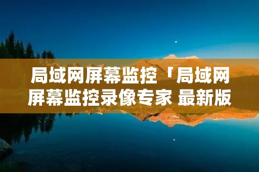 局域网屏幕监控「局域网屏幕监控录像专家 最新版」 局域网屏幕监控「局域网屏幕监控录像专家 最新版」