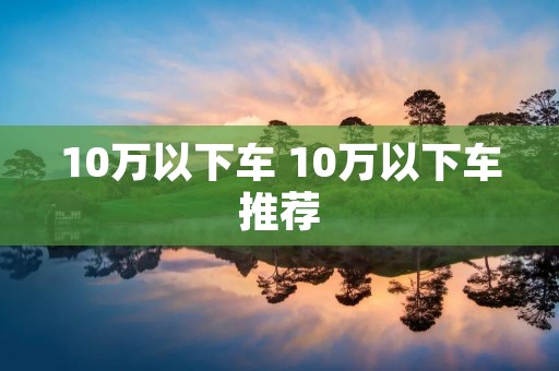 10万以下车 10万以下车推荐 10万以下车 10万以下车推荐