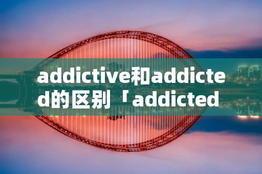 addictive和addicted的区别「addicted in和addicted to区别」