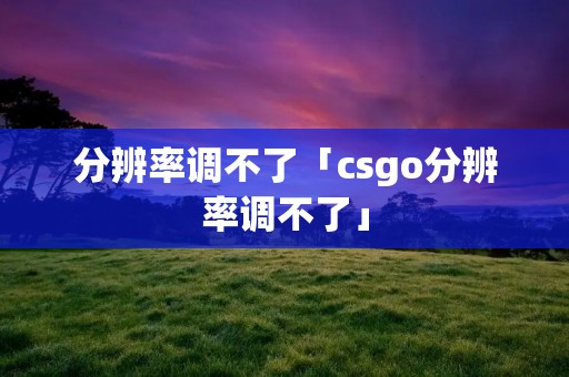 分辨率调不了「csgo分辨率调不了」