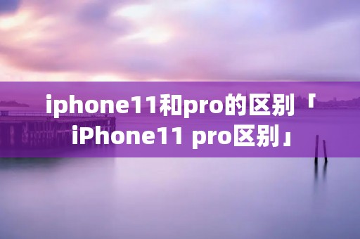 iphone11和pro的区别「iPhone11 pro区别」 iphone11和pro的区别「iPhone11 pro区别」