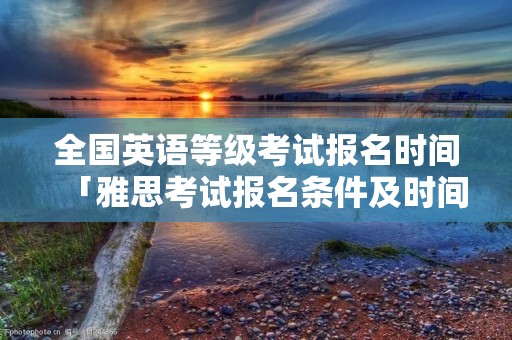 全国英语等级考试报名时间「雅思考试报名条件及时间2022」