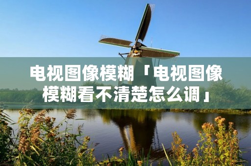 电视图像模糊「电视图像模糊看不清楚怎么调」