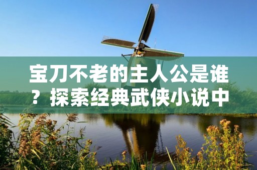 宝刀不老的主人公是谁?探索经典武侠小说中的英雄人物