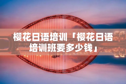 樱花日语培训「樱花日语培训班要多少钱」 樱花日语培训「樱花日语培训班要多少钱」