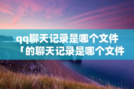 qq聊天记录是哪个文件「的聊天记录是哪个文件夹」 qq聊天记录是哪个文件「的聊天记录是哪个文件夹」