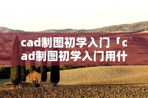 cad制图初学入门「cad制图初学入门用什么软件」 cad制图初学入门「cad制图初学入门用什么软件」