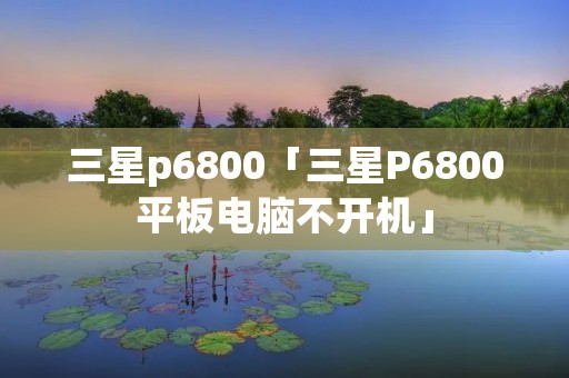 三星p6800「三星P6800平板电脑不开机」 三星p6800「三星P6800平板电脑不开机」