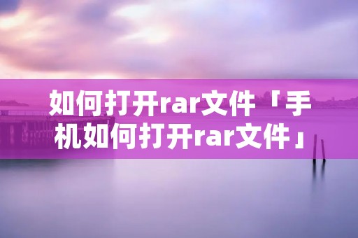 如何打开rar文件「手机如何打开rar文件」 如何打开rar文件「手机如何打开rar文件」