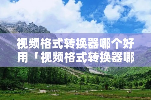 视频格式转换器哪个好用「视频格式转换器哪个好用些」 视频格式转换器哪个好用「视频格式转换器哪个好用些」