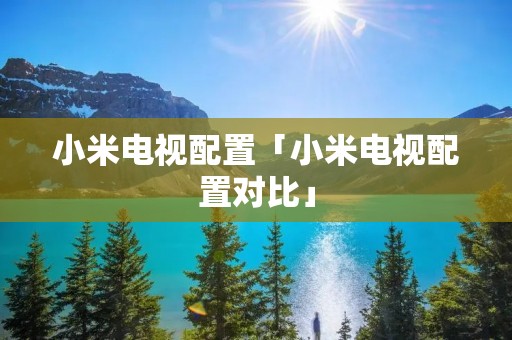 小米电视配置「小米电视配置对比」 小米电视配置「小米电视配置对比」