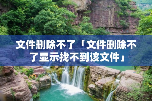 文件删除不了「文件删除不了显示找不到该文件」 文件删除不了「文件删除不了显示找不到该文件」