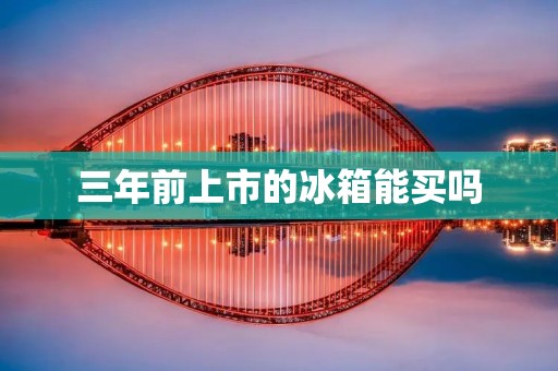 三年前上市的冰箱能买吗 三年前上市的冰箱能买吗
