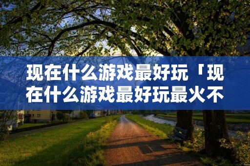 现在什么游戏最好玩「现在什么游戏最好玩最火不需要充钱的」
