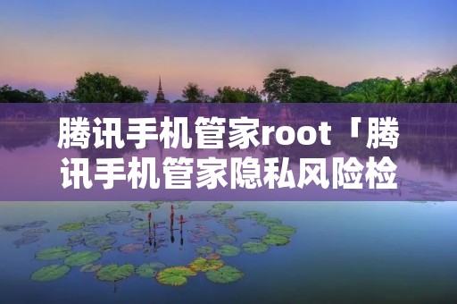 腾讯手机管家root「腾讯手机管家隐私风险检测在哪」