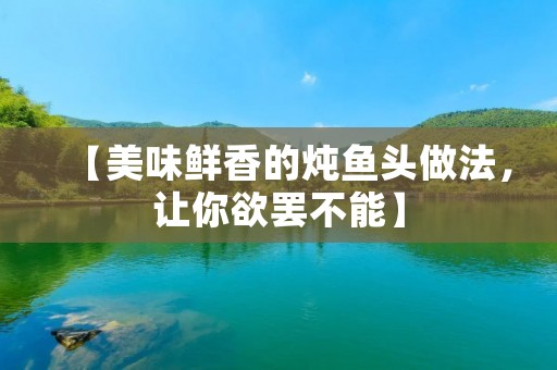 【美味鲜香的炖鱼头做法,让你欲罢不能】 【美味鲜香的炖鱼头做法,让你欲罢不能】