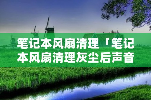笔记本风扇清理「笔记本风扇清理灰尘后声音还是大」