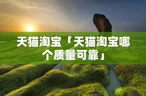 天猫淘宝「天猫淘宝哪个质量可靠」 天猫淘宝「天猫淘宝哪个质量可靠」