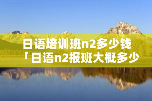 日语培训班n2多少钱「日语n2报班大概多少钱」