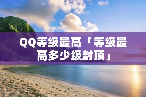 QQ等级最高「等级最高多少级封顶」 QQ等级最高「等级最高多少级封顶」