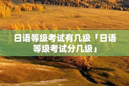 日语等级考试有几级「日语等级考试分几级」